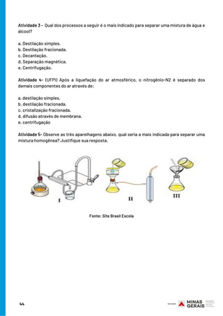 Atividade 3 -  Qual dos processos a seguir é o mais indicado para separar uma mistura de água e
álcool?
 
a. Destilação simples.
b. Destilação fracionada.
c. Decantação.
d. Separação magnética.
e. Centrifugação.
Atividade 4- (UFPI) Após a liquefação do ar atmosférico, o nitrogênio-N2 é separado dos
demais componentes do ar através de:
a. destilação simples.
b. destilação fracionada.
c. cristalização fracionada.
d. difusão através de membrana.
e. centrifugação
 
Atividade 5- Observe as três aparelhagens abaixo, qual seria a mais indicada para separar uma
mistura homogênea? Justifique sua resposta.
Fonte: Site Brasil Escola
44
 