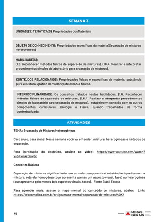 UNIDADE(S) TEMÁTICA(S): Propriedades dos Materiais
OBJETO DE CONHECIMENTO: Propriedades específicas da matéria(Separação de misturas
heterogêneas)
HABILIDADE(S):
(1.6. Reconhecer métodos físicos de separação de misturas), (1.6.4. Realizar e interpretar
procedimentos simples de laboratório para separação de misturas).
SEMANA 3
CONTEÚDOS RELACIONADOS: Propriedades físicas e específicas da matéria, substância
pura e mistura, gráfico de mudança de estados físicos.
INTERDISCIPLINARIDADE: Os conceitos tratados nestas habilidades, (1.6. Reconhecer
métodos físicos de separação de misturas), (1.6.4. Realizar e interpretar procedimentos
simples de laboratório para separação de misturas),  estabelecem conexão com os outros
componentes curriculares, Biologia e Física, quando trabalhados de forma
contextualizada.
ATIVIDADES
TEMA: Separação de Misturas Heterogêneas
Caro aluno, cara aluna! Nessa semana você vai entender, misturas heterogêneas e métodos de
separação.
Para introdução do conteúdo, assista ao vídeo: https://www.youtube.com/watch?
v=bKwnkZphw6c
Conceitos Básicos
 
Separação de misturas significa isolar um ou mais componentes (substâncias) que formam a
mistura, seja ela homogênea (que apresenta apenas um aspecto visual, fase) ou heterogênea
(que apresenta pelo menos dois aspectos visuais, fases).   Fonte Brasil Escola
Para aprender mais: acesse o mapa mental do conteúdo de misturas, abaixo: Link:
https://descomplica.com.br/artigo/mapa-mental-separacao-de-misturas/4QK/
45
 