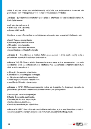 Agora é hora de testar seus conhecimentos, lembre-se que as pesquisas e consultas são
permitidas e bem vindas para que você realize com sucesso as atividades.
Atividade 1- (UFRS) Um sistema heterogêneo bifásico é formado por três líquidos diferentes A,
B e C. Sabe-se que:
 
A e B são miscíveis entre si;
C é imiscível com A e com B;
A é mais volátil que B.
Com base nessas informações, os métodos mais adequados para separar os três líquidos são
a) centrifugação e decantação.
b) decantação e fusão fracionada.
c) filtração e centrifugação.
d) filtração e destilação fracionada.
e) decantação e destilação fracionada
Atividade 2 -   Considerando a  mistura heterogênea Açúcar + Areia,  qual e como seria o
processo de separação? Justifique sua resposta.
Atividade 3 - (UFRJ) Com a adição de uma solução aquosa de açúcar a uma mistura contendo
querosene e areia, são vistas claramente três fases. Para separar cada componente da mistura
final, a melhor sequência é:
a. filtração, decantação e destilação.
b. cristalização, decantação e destilação.
c.  filtração, cristalização e destilação.
d. centrifugação, filtração e decantação.
e. destilação, filtração e decantação.
Atividade 4- (UFSM-RS) Num acampamento, todo o sal de cozinha foi derramado na areia. As
pessoas recuperaram o sal realizando, sucessivamente, as operações de:
a) dissolução, filtração, evaporação.
b) fusão, decantação, sublimação.
c) liquefação, filtração, vaporização.
d) adição de água, destilação.
e) diluição, sedimentação, vaporização.
Atividade 5- (UFPE) Uma mistura é constituída de areia, óleo, açúcar e sal de cozinha. A melhor
sequência experimental para separar essa mistura em seus constituintes puros é:
46
 