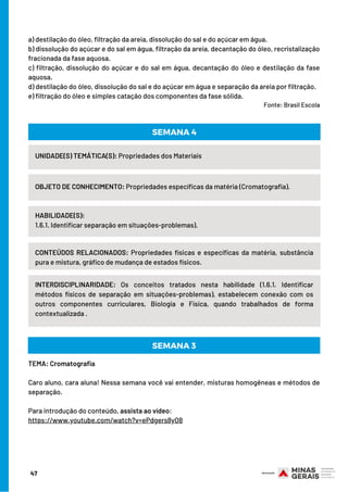 a) destilação do óleo, filtração da areia, dissolução do sal e do açúcar em água.
b) dissolução do açúcar e do sal em água, filtração da areia, decantação do óleo, recristalização
fracionada da fase aquosa.
c) filtração, dissolução do açúcar e do sal em água, decantação do óleo e destilação da fase
aquosa.
d) destilação do óleo, dissolução do sal e do açúcar em água e separação da areia por filtração.
e) filtração do óleo e simples catação dos componentes da fase sólida.   
                                                                                                                                  Fonte: Brasil Escola
UNIDADE(S) TEMÁTICA(S): Propriedades dos Materiais
OBJETO DE CONHECIMENTO: Propriedades específicas da matéria (Cromatografia).
HABILIDADE(S):
1.6.1. Identificar separação em situações-problemas).
SEMANA 4
CONTEÚDOS RELACIONADOS: Propriedades físicas e específicas da matéria, substância
pura e mistura, gráfico de mudança de estados físicos.
INTERDISCIPLINARIDADE: Os conceitos tratados nesta habilidade (1.6.1. Identificar
métodos físicos de separação em situações-problemas), estabelecem conexão com os
outros componentes curriculares, Biologia e Física, quando trabalhados de forma
contextualizada .
TEMA: Cromatografia
Caro aluno, cara aluna! Nessa semana você vai entender, misturas homogêneas e métodos de
separação.
Para introdução do conteúdo, assista ao vídeo:
https://www.youtube.com/watch?v=ePdgers8yO8
SEMANA 3
47
 