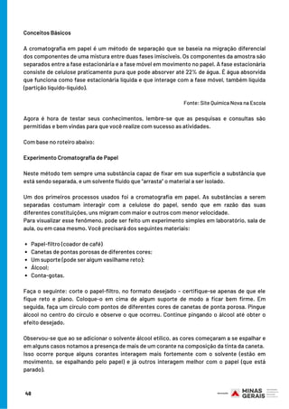 Papel-filtro (coador de café)
Canetas de pontas porosas de diferentes cores;
Um suporte (pode ser algum vasilhame reto);                   
Álcool;
Conta-gotas.
Conceitos Básicos
A cromatografia em papel é um método de separação que se baseia na migração diferencial
dos componentes de uma mistura entre duas fases imiscíveis. Os componentes da amostra são
separados entre a fase estacionária e a fase móvel em movimento no papel. A fase estacionária
consiste de celulose praticamente pura que pode absorver até 22% de água. É água absorvida
que funciona como fase estacionária líquida e que interage com a fase móvel, também líquida
(partição líquido-líquido).
                                                                                                                                                 
Fonte: Site Química Nova na Escola
Agora é hora de testar seus conhecimentos, lembre-se que as pesquisas e consultas são
permitidas e bem vindas para que você realize com sucesso as atividades.
Com base no roteiro abaixo:
Experimento Cromatografia de Papel
Neste método tem sempre uma substância capaz de fixar em sua superfície a substância que
está sendo separada, e um solvente fluido que “arrasta” o material a ser isolado.
Um dos primeiros processos usados foi a cromatografia em papel. As substâncias a serem
separadas costumam interagir com a celulose do papel, sendo que em razão das suas
diferentes constituições, uns migram com maior e outros com menor velocidade.
Para visualizar esse fenômeno, pode ser feito um experimento simples em laboratório, sala de
aula, ou em casa mesmo. Você precisará dos seguintes materiais:
                 
Faça o seguinte: corte o papel-filtro, no formato desejado – certifique-se apenas de que ele
fique reto e plano. Coloque-o em cima de algum suporte de modo a ficar bem firme. Em
seguida, faça um círculo com pontos de diferentes cores de canetas de ponta porosa. Pingue
álcool no centro do círculo e observe o que ocorreu. Continue pingando o álcool até obter o
efeito desejado.
Observou-se que ao se adicionar o solvente álcool etílico, as cores começaram a se espalhar e
em alguns casos notamos a presença de mais de um corante na composição da tinta da caneta.
Isso ocorre porque alguns corantes interagem mais fortemente com o solvente (estão em
movimento, se espalhando pelo papel) e já outros interagem melhor com o papel (que está
parado).
48
 