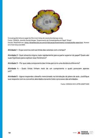 Cromatografia feita em papel de filtro com tintas de caneta de diversas cores.
Fonte: FOGAÇA, Jennifer Rocha Vargas. "Experimento de Cromatografia em Papel"; Brasil
Escola. Disponível em: https://brasilescola.uol.com.br/educacao/experimento-cromatografia-papel.htm. Acesso
em 21 de março de 2020.
Atividade 1 - O que ocorreu com as tintas das canetas com o tempo?
Atividade 2 - Qual solvente migrou mais rapidamente para a parte superior do papel? Quais são
suas hipóteses para explicar esse fenômeno?
Atividade 3 -  Por que cada componente das tintas percorre uma distância diferente?
Atividade 4 - Quais tintas tinham mais de um componente e quais possuíam apenas
um?                                           
Atividade 5 - Agora responda o desafio mencionado na introdução do plano de aula. Justifique
sua resposta com os conceitos abordados durante todo o processo das atividades.
                                                                                                                         
Fonte: CIENCIA-CECI-UFMG-ADAPTADO
49
 