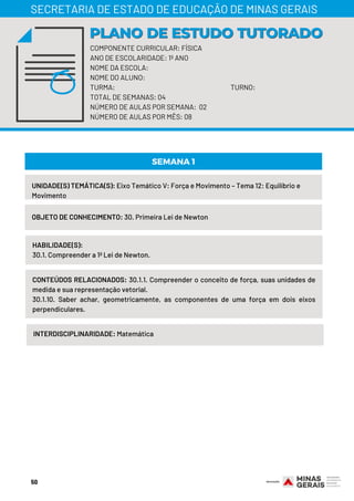 COMPONENTE CURRICULAR: FÍSICA
ANO DE ESCOLARIDADE: 1º ANO
NOME DA ESCOLA:
NOME DO ALUNO:
TURMA: TURNO:
TOTAL DE SEMANAS: 04
NÚMERO DE AULAS POR SEMANA: 02
NÚMERO DE AULAS POR MÊS: 08
PLANO DE ESTUDO TUTORADOPLANO DE ESTUDO TUTORADO
SECRETARIA DE ESTADO DE EDUCAÇÃO DE MINAS GERAIS
UNIDADE(S) TEMÁTICA(S): Eixo Temático V: Força e Movimento – Tema 12: Equilíbrio e
Movimento
OBJETO DE CONHECIMENTO: 30. Primeira Lei de Newton
HABILIDADE(S):
30.1. Compreender a 1ª Lei de Newton.
SEMANA 1
CONTEÚDOS RELACIONADOS: 30.1.1. Compreender o conceito de força, suas unidades de
medida e sua representação vetorial.
30.1.10. Saber achar, geometricamente, as componentes de uma força em dois eixos
perpendiculares.
INTERDISCIPLINARIDADE: Matemática
50
 