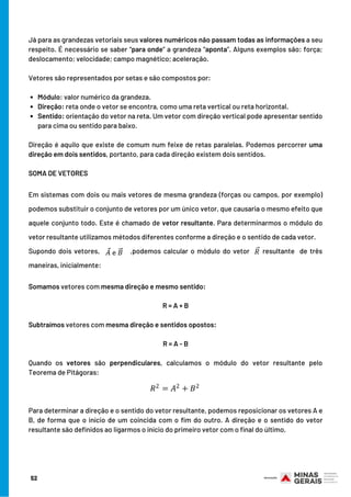 Módulo: valor numérico da grandeza.            
Direção: reta onde o vetor se encontra, como uma reta vertical ou reta horizontal.
Sentido: orientação do vetor na reta. Um vetor com direção vertical pode apresentar sentido
para cima ou sentido para baixo.
Já para as grandezas vetoriais seus valores numéricos não passam todas as informações a seu
respeito. É necessário se saber “para onde” a grandeza “aponta”. Alguns exemplos são: força;
deslocamento; velocidade; campo magnético; aceleração.
Vetores são representados por setas e são compostos por:
                  
Direção é aquilo que existe de comum num feixe de retas paralelas. Podemos percorrer uma
direção em dois sentidos, portanto, para cada direção existem dois sentidos.
 
SOMA DE VETORES
Em sistemas com dois ou mais vetores de mesma grandeza (forças ou campos, por exemplo)
podemos substituir o conjunto de vetores por um único vetor, que causaria o mesmo efeito que
aquele conjunto todo. Este é chamado de vetor resultante. Para determinarmos o módulo do
vetor resultante utilizamos métodos diferentes conforme a direção e o sentido de cada vetor.
Supondo dois vetores, ,podemos calcular o módulo do vetor resultante   de três
maneiras, inicialmente:
Somamos vetores com mesma direção e mesmo sentido:
R = A + B
Subtraímos vetores com mesma direção e sentidos opostos:
R = A - B
Quando os vetores são perpendiculares, calculamos o módulo do vetor resultante pelo
Teorema de Pitágoras:
Para determinar a direção e o sentido do vetor resultante, podemos reposicionar os vetores A e
B, de forma que o início de um coincida com o fim do outro. A direção e o sentido do vetor
resultante são definidos ao ligarmos o início do primeiro vetor com o final do último.
52
 