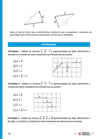 Agora é hora de testar seus conhecimentos, lembre-se que as pesquisas e consultas são
permitidas e bem vindas para que você realize com sucesso as atividades.
ATIVIDADES
Atividade 1 - Dados os vetores a, b, c e representados ao lado, determine a
direção e o sentido do vetor resultante ao efetuarmos as somas:
Atividade 2 - Dados os vetores a, b, c e representados ao lado, determine o
módulo do vetor resultante ao efetuarmos as somas:
Atividade 3 - Dados os vetores a, b, c e d representados ao lado, determine a
direção, o sentido e o módulo do vetor resultante ao efetuarmos as somas:
53
 