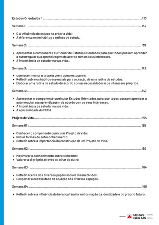 C A influência do estudo na própria vida;
A diferença entre hábitos e rotinas de estudo.
Apresentar a componente curricular de Estudos Orientados para que todos possam aprender
a autorregular sua aprendizagem de acordo com os seus interesses.
A importância de estudar na sua vida..
Conhecer melhor o próprio perfil como estudante;
Refletir sobre os hábitos essenciais para a criação de uma rotina de estudos;
Elaborar uma rotina de estudo de acordo com as necessidades e os interesses próprios.
Apresentar o componente curricular Estudos Orientados para que todos possam aprender a
autorregular sua aprendizagem de acordo com os seus interesses.
A importância de estudar na sua vida.
A aplicabilidade do PDCA.
Conhecer o componente curricular Projeto de Vida;
Iniciar formas de autoconhecimento;
Refletir sobre a importância da construção de um Projeto de Vida.
Maximizar o conhecimento sobre si mesmo;
Valorar a si próprio através do olhar do outro
Refletir acerca dos diversos papéis sociais desenvolvidos;
Despertar a necessidade de atuação nos diversos espaços.
Refletir sobre a influência da herança familiar na formação da identidade e do próprio futuro.
Estudos Orientados II ..................................................................................................................133
Semana 1: ...................................................................................................................................134
Semana 2: ..................................................................................................................................139
Semana 3: ...................................................................................................................................142
Semana 4:....................................................................................................................................147
Projeto de Vida ............................................................................................................................154
Semana 01 : ................................................................................................................................ 155
Semana 02 : ................................................................................................................................160
Semana 03 : ................................................................................................................................ 164
Semana 04 .................................................................................................................................. 169
 