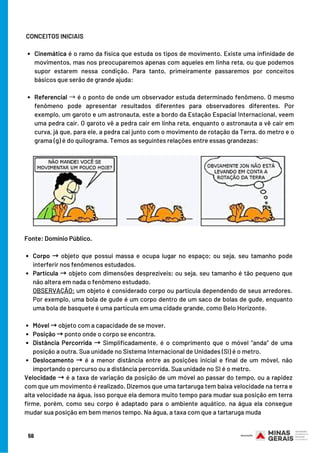 Cinemática é o ramo da física que estuda os tipos de movimento. Existe uma infinidade de
movimentos, mas nos preocuparemos apenas com aqueles em linha reta, ou que podemos
supor estarem nessa condição. Para tanto, primeiramente passaremos por conceitos
básicos que serão de grande ajuda:
Referencial →é o ponto de onde um observador estuda determinado fenômeno. O mesmo
fenômeno pode apresentar resultados diferentes para observadores diferentes. Por
exemplo, um garoto e um astronauta, este a bordo da Estação Espacial Internacional, veem
uma pedra cair. O garoto vê a pedra cair em linha reta, enquanto o astronauta a vê cair em
curva, já que, para ele, a pedra cai junto com o movimento de rotação da Terra. do metro e o
grama (g) é do quilograma. Temos as seguintes relações entre essas grandezas:
CONCEITOS INICIAIS
Corpo → objeto que possui massa e ocupa lugar no espaço; ou seja, seu tamanho pode
interferir nos fenômenos estudados.
Partícula → objeto com dimensões desprezíveis; ou seja, seu tamanho é tão pequeno que
não altera em nada o fenômeno estudado.
Móvel →objeto com a capacidade de se mover.
Posição →ponto onde o corpo se encontra.
Distância Percorrida → Simplificadamente, é o comprimento que o móvel “anda” de uma
posição a outra. Sua unidade no Sistema Internacional de Unidades (SI) é o metro.
Deslocamento → é a menor distância entre as posições inicial e final de um móvel, não
importando o percurso ou a distância percorrida. Sua unidade no SI é o metro.
Fonte: Domínio Público.
OBSERVAÇÃO: um objeto é considerado corpo ou partícula dependendo de seus arredores.
Por exemplo, uma bola de gude é um corpo dentro de um saco de bolas de gude, enquanto
uma bola de basquete é uma partícula em uma cidade grande, como Belo Horizonte.
Velocidade →é a taxa de variação da posição de um móvel ao passar do tempo, ou a rapidez
com que um movimento é realizado. Dizemos que uma tartaruga tem baixa velocidade na terra e
alta velocidade na água, isso porque ela demora muito tempo para mudar sua posição em terra
firme, porém, como seu corpo é adaptado para o ambiente aquático, na água ela consegue
mudar sua posição em bem menos tempo. Na água, a taxa com que a tartaruga muda
56
 