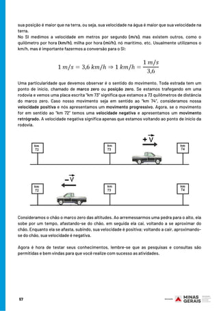 sua posição é maior que na terra, ou seja, sua velocidade na água é maior que sua velocidade na
terra.
No SI medimos a velocidade em metros por segundo (m/s), mas existem outros, como o
quilômetro por hora (km/h), milha por hora (mi/h), nó marítimo, etc. Usualmente utilizamos o
km/h, mas é importante fazermos a conversão para o SI:
Uma particularidade que devemos observar é o sentido do movimento. Toda estrada tem um
ponto de início, chamado de marco zero ou posição zero. Se estamos trafegando em uma
rodovia e vemos uma placa escrita “km 73” significa que estamos a 73 quilômetros de distância
do marco zero. Caso nosso movimento seja em sentido ao “km 74”, consideramos nossa
velocidade positiva e nós apresentamos um movimento progressivo. Agora, se o movimento
for em sentido ao “km 72” temos uma velocidade negativa e apresentamos um movimento
retrógrado. A velocidade negativa significa apenas que estamos voltando ao ponto de início da
rodovia.
Consideramos o chão o marco zero das altitudes. Ao arremessarmos uma pedra para o alto, ela
sobe por um tempo, afastando-se do chão, em seguida ela cai, voltando a se aproximar do
chão. Enquanto ela se afasta, subindo, sua velocidade é positiva; voltando a cair, aproximando-
se do chão, sua velocidade é negativa.
Agora é hora de testar seus conhecimentos, lembre-se que as pesquisas e consultas são
permitidas e bem vindas para que você realize com sucesso as atividades.
57
 