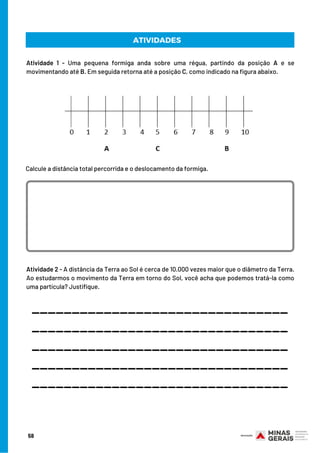 Atividade 1 - Uma pequena formiga anda sobre uma régua, partindo da posição A e se
movimentando até B. Em seguida retorna até a posição C, como indicado na figura abaixo.
Atividade 2 - A distância da Terra ao Sol é cerca de 10.000 vezes maior que o diâmetro da Terra.
Ao estudarmos o movimento da Terra em torno do Sol, você acha que podemos tratá-la como
uma partícula? Justifique.
ATIVIDADES
Calcule a distância total percorrida e o deslocamento da formiga.
________________________________
________________________________
________________________________
________________________________
________________________________
58
 