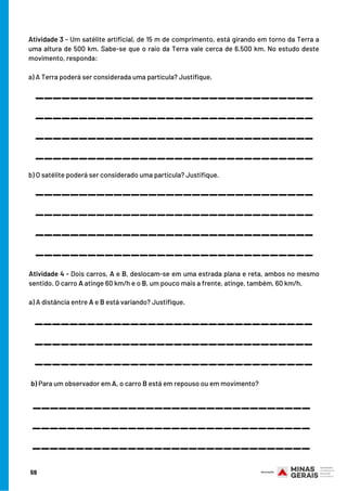 Atividade 3 - Um satélite artificial, de 15 m de comprimento, está girando em torno da Terra a
uma altura de 500 km. Sabe-se que o raio da Terra vale cerca de 6.500 km. No estudo deste
movimento, responda:
a) A Terra poderá ser considerada uma partícula? Justifique.
Atividade 4 - Dois carros, A e B, deslocam-se em uma estrada plana e reta, ambos no mesmo
sentido. O carro A atinge 60 km/h e o B, um pouco mais a frente, atinge, também, 60 km/h.
a) A distância entre A e B está variando? Justifique.
________________________________
________________________________
________________________________
________________________________
________________________________
________________________________
________________________________
________________________________
b) O satélite poderá ser considerado uma partícula? Justifique.
________________________________
________________________________
________________________________
________________________________
________________________________
b) Para um observador em A, o carro B está em repouso ou em movimento?
________________________________
59
 