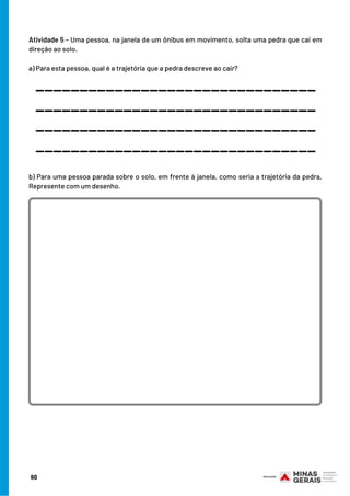 Atividade 5 - Uma pessoa, na janela de um ônibus em movimento, solta uma pedra que cai em
direção ao solo.
a) Para esta pessoa, qual é a trajetória que a pedra descreve ao cair?
________________________________
________________________________
________________________________
________________________________
b) Para uma pessoa parada sobre o solo, em frente à janela, como seria a trajetória da pedra.
Represente com um desenho.
60
 