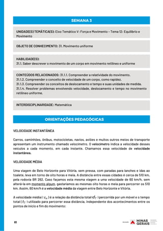UNIDADE(S) TEMÁTICA(S): Eixo Temático V: Força e Movimento – Tema 12: Equilíbrio e
Movimento
OBJETO DE CONHECIMENTO: 31. Movimento uniforme
HABILIDADE(S):
31.1. Saber descrever o movimento de um corpo em movimento retilíneo e uniforme
SEMANA 3
CONTEÚDOS RELACIONADOS: 31.1.1. Compreender a relatividade do movimento.
31.1.2. Compreender o conceito de velocidade de um corpo, como rapidez.
31.1.3. Compreender os conceitos de deslocamento e tempo e suas unidades de medida.
31.1.4. Resolver problemas envolvendo velocidade, deslocamento e tempo no movimento
retilíneo uniforme.
INTERDISCIPLINARIDADE: Matemática
ORIENTAÇÕES PEDAGÓGICAS
VELOCIDADE INSTANTÂNEA
Carros, caminhões, ônibus, motocicletas, navios, aviões e muitos outros meios de transporte
apresentam um instrumento chamado velocímetro. O velocímetro indica a velocidade desses
veículos a cada momento, em cada instante. Chamamos essa velocidade de velocidade
instantânea.
VELOCIDADE MÉDIA
Uma viagem de Belo Horizonte para Vitória, sem pressa, com paradas para lanches e idas ao
toalete, leva em torno de oito horas e meia. A distância entre essas cidades é cerca de 510 km,
pela rodovia BR 262. Caso façamos esta mesma viagem a uma velocidade de 60 km/h, sem
alterá-la em momento algum, gastaríamos as mesmas oito horas e meia para percorrer os 510
km. Assim, 60 km/h é a velocidade média da viagem entre Belo Horizonte e Vitória.
A velocidade média ( ) é a relação da distância total ( ) percorrida por um móvel e o tempo
total ( ) utilizado para percorrer essa distância, independente dos acontecimentos entre os
pontos de início e fim do movimento:
61
 