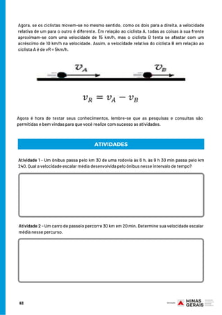 Agora, se os ciclistas movem-se no mesmo sentido, como os dois para a direita, a velocidade
relativa de um para o outro é diferente. Em relação ao ciclista A, todas as coisas à sua frente
aproximam-se com uma velocidade de 15 km/h, mas o ciclista B tenta se afastar com um
acréscimo de 10 km/h na velocidade. Assim, a velocidade relativa do ciclista B em relação ao
ciclista A é de vR = 5km/h.
Agora é hora de testar seus conhecimentos, lembre-se que as pesquisas e consultas são
permitidas e bem vindas para que você realize com sucesso as atividades.
ATIVIDADES
Atividade 1 - Um ônibus passa pelo km 30 de uma rodovia às 6 h, às 9 h 30 min passa pelo km
240. Qual a velocidade escalar média desenvolvida pelo ônibus nesse intervalo de tempo?
Atividade 2 - Um carro de passeio percorre 30 km em 20 min. Determine sua velocidade escalar
média nesse percurso.
63
 