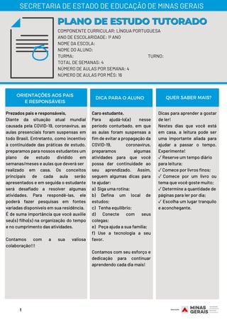 COMPONENTE CURRICULAR: LÍNGUA PORTUGUESA
ANO DE ESCOLARIDADE: 1º ANO
NOME DA ESCOLA:
NOME DO ALUNO:
TURMA: TURNO:
TOTAL DE SEMANAS: 4
NÚMERO DE AULAS POR SEMANA: 4
NÚMERO DE AULAS POR MÊS: 16
PLANO DE ESTUDO TUTORADOPLANO DE ESTUDO TUTORADO
SECRETARIA DE ESTADO DE EDUCAÇÃO DE MINAS GERAIS
ORIENTAÇÕES AOS PAIS
E RESPONSÁVEIS
DICA PARA O ALUNO QUER SABER MAIS?
Prezados pais e responsáveis,
Diante da situação atual mundial
causada pela COVID-19, coronavírus, as
aulas presenciais foram suspensas em
todo Brasil. Entretanto, como incentivo
à continuidade das práticas de estudo,
preparamos para nossos estudantes um
plano de estudo dividido em
semanas/meses e aulas que deverá ser
realizado em casa. Os conceitos
principais de cada aula serão
apresentados e em seguida o estudante
será desafiado a resolver algumas
atividades. Para respondê-las, ele
poderá fazer pesquisas em fontes
variadas disponíveis em sua residência.
É de suma importância que você auxilie
seu(s) filho(s) na organização do tempo
e no cumprimento das atividades.
Contamos com a sua valiosa
colaboração!!!
Caro estudante,
Para ajudá-lo(a) nesse
período conturbado, em que
as aulas foram suspensas a
fim de evitar a propagação da
COVID-19, coronavírus,
preparamos algumas
atividades para que você
possa dar continuidade ao
seu aprendizado. Assim,
seguem algumas dicas para
te ajudar:
a)  Siga uma rotina;
b) Defina um local de
estudos;
c)   Tenha equilíbrio;
d) Conecte com seus
colegas;
e)   Peça ajuda a sua família;
f) Use a tecnologia a seu
favor.
Contamos com seu esforço e
dedicação para continuar
aprendendo cada dia mais!
Dicas para aprender a gostar
de ler!
Nestes dias que você está
em casa, a leitura pode ser
uma importante aliada para
ajudar a passar o tempo.
Experimente!
✓Reserve um tempo diário
para leitura;
✓Comece por livros finos;
✓ Comece por um livro ou
tema que você goste muito;
✓Determine a quantidade de
páginas para ler por dia;
✓ Escolha um lugar tranquilo
e aconchegante.
1
 
