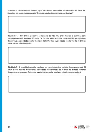Atividade 3 - No exercício anterior, qual teria sido a velocidade escalar média do carro se,
durante o percurso, tivesse parado 10 min para o abastecimento de combustível?
Atividade 4 - Um ônibus percorre a distância de 480 km, entre Santos e Curitiba, com
velocidade escalar média de 80 km/h. De Curitiba a Florianópolis, distantes 300 km, o ônibus
desenvolve a velocidade escalar média de 75 km/h. Qual a velocidade escalar média do ônibus
entre Santos e Florianópolis?
Atividade 5 - A velocidade escalar média de um móvel durante a metade de um percurso é 30
km/h e esse mesmo móvel tem a velocidade escalar média de 10 km/h na metade restante
desse mesmo percurso. Determine a velocidade escalar média do móvel no percurso total.
64
 