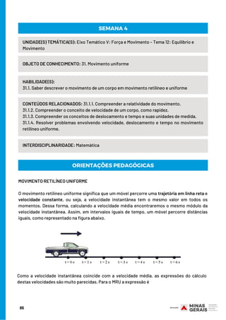 CONTEÚDOS RELACIONADOS: 31.1.1. Compreender a relatividade do movimento.
31.1.2. Compreender o conceito de velocidade de um corpo, como rapidez.
31.1.3. Compreender os conceitos de deslocamento e tempo e suas unidades de medida.
31.1.4. Resolver problemas envolvendo velocidade, deslocamento e tempo no movimento
retilíneo uniforme.
MOVIMENTO RETILÍNEO UNIFORME
O movimento retilíneo uniforme significa que um móvel percorre uma trajetória em linha reta e
velocidade constante, ou seja, a velocidade instantânea tem o mesmo valor em todos os
momentos. Dessa forma, calculando a velocidade média encontraremos o mesmo módulo da
velocidade instantânea. Assim, em intervalos iguais de tempo, um móvel percorre distâncias
iguais, como representado na figura abaixo.
UNIDADE(S) TEMÁTICA(S): Eixo Temático V: Força e Movimento – Tema 12: Equilíbrio e
Movimento
OBJETO DE CONHECIMENTO: 31. Movimento uniforme
HABILIDADE(S):
31.1. Saber descrever o movimento de um corpo em movimento retilíneo e uniforme
SEMANA 4
INTERDISCIPLINARIDADE: Matemática
ORIENTAÇÕES PEDAGÓGICAS
Como a velocidade instantânea coincide com a velocidade média, as expressões do cálculo
destas velocidades são muito parecidas. Para o MRU a expressão é
65
 