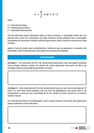 Onde
t →intervalo de tempo;
d →distância percorrida; e
v →velocidade desenvolvida.
Há uma diferença muito importante sobre as duas situações: a velocidade média não nos
permite dizer como foi o movimento em cada momento, porém podemos usar a velocidade
instantânea do movimento retilíneo uniforme para prever onde o móvel se encontra em cada
instante.
 
Agora é hora de testar seus conhecimentos, lembre-se que as pesquisas e consultas são
permitidas e bem vindas para que você realize com sucesso as atividades.
ATIVIDADES
Atividade 1 - Um caminhão de 20 m de comprimento desenvolve uma velocidade constante
numa estrada retilínea e plana. Ele demora 10 s para atravessar uma ponte de 180 m de
extensão. Calcule a velocidade do caminhão, em km/h.
Atividade 2 - Uma locomotiva de 30 m de comprimento move-se com uma velocidade de 72
km/h, em uma linha férrea paralela à de um trem de passageiros, que possui 220 m de
comprimento e move-se com velocidade de 10 m/s. Ambos os trens movem-se no mesmo
sentido. Calcule
a) o intervalo de tempo na ultrapassagem, isto é, quanto tempo o trem mais veloz gasta para
passar totalmente o trem mais lento.
66
 