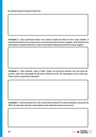 b) a distância percorrida por cada trem.
Atividade 4 - Dois ciclistas, João e Pedro, fazem um percurso retilíneo em uma pista de
corrida, João com velocidade de 36 km/h e Pedro 54 km/h. Se João gasta 2 min a mais que
Pedro, qual o comprimento da pista?
Atividade 3 - Dois automóveis fazem uma mesma viagem de 360 km entre duas cidades. O
automóvel A demora 2 h a menos que o automóvel B para terminar a viagem. Se B mantém uma
velocidade constante de 60 km/h, qual a velocidade média do automóvel A nessa viagem?
Atividade 5 - Uma carreta de 20 m de comprimento demora 10 s para atravessar uma ponte de
180 m de extensão. Calcule a velocidade escalar média da carreta no percurso.
67
 