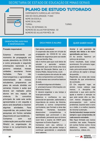COMPONENTE CURRICULAR: HISTÓRIA
ANO DE ESCOLARIDADE: 1º ANO
NOME DA ESCOLA:
NOME DO ALUNO:
TURMA: TURNO:
TOTAL DE SEMANAS: 04
NÚMERO DE AULAS POR SEMANA: 02
NÚMERO DE AULAS POR MÊS: 08
PLANO DE ESTUDO TUTORADOPLANO DE ESTUDO TUTORADO
SECRETARIA DE ESTADO DE EDUCAÇÃO DE MINAS GERAIS
Prezado responsável,
Estamos vivenciando um
momento de propagação em
escala planetária do COVID-19,
e como precaução e seguindo
orientações nacionais e do
governo estadual, nossas
unidades escolares foram
fechadas. Para não
interrompermos o aprendizado
sistematizado de nossos
estudantes, preparamos um
plano de estudo dividido em
semanas /meses e aulas que
deverá ser realizado pelos
alunos em seu espaço de
vivência. Os conceitos
principais de cada aula serão
apresentados e em seguida o
aluno será desafiado a resolver
algumas atividades. Para
respondê-las, ele poderá fazer
pesquisas em fontes variadas
disponíveis em sua residência.
Contamos com sua
colaboração para auxiliar seu(s)
filho(s) na organização do
tempo e no cumprimento das
atividades.
Caro aluno, cara aluna!
A suspensão das aulas em virtude da
propagação do COVID-19 foi uma
medida de segurança para sua saúde
e da sua família. Mas,
não é motivo para que você deixe de
estudar e aprender sempre,
lembrando que você inicia uma nova
etapa da Educação Básica, que é o
Ensino Médio. Dessa forma, você: 
1- receberá planos de estudo de cada
um dos componentes curriculares.
2- terá acesso aos conceitos básicos
da aula.
3- realizará algumas atividades.
4- precisará buscar informações em
diferentes fontes.
5- deverá organizar o seu tempo e
local para estudar.
Sabemos e confiamos no seu
potencial em aprender, salientando a
importância do ensino da História,
articulado a outros componentes
curriculares, que formam a área das
Ciências  Humanas, buscando
desenvolver competências e
habilidades que promovam o seu
aprendizado, pensando que em breve
você fará o exame do ENEM para
ingressar no Ensino Superior.
Contamos com seu esforço e
dedicação para não perder tempo e
continuar aprendendo e ampliando
seus saberes.
ORIENTAÇÕES AOS PAIS
E RESPONSÁVEIS
Anotar é um exercício de
seleção das ideias e de maior
aprendizado, por isso...
(1) Ao anotar, fazemos um
esforço de síntese.
Como resultado, duas coisas
acontecem. Em primeiro lugar,
quem anota entende
mais, pois está sempre fazendo
um esforço de captar o âmago
da questão.
Repetindo, as notas são nossa
tradução do que entendemos
do conteúdo.
(2) Em segundo lugar, ao
anotar, nossa cabeça vaga
menos. A disciplina de
selecionar o que será escrito
ajuda a manter a atenção no
que está sendo dito ou lido,
com menos divagações ou
preocupações com outros
problemas. Quando bate o sono
ou o tédio, é a melhor maneira
de retomar a atenção.
Caro(a) aluno(a), busque anotar
sempre o que compreendeu de
cada assunto estudado.
Não fique limitado aos textos
contidos nas aulas. Pesquise
em outras fontes como: livros
didáticos, internet, revista,
documentos,  vídeos, etc.
DICA PARA O ALUNO QUER SABER MAIS?
68
 