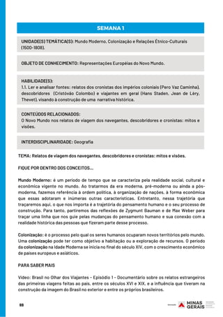 TEMA: Relatos de viagem dos navegantes, descobridores e cronistas: mitos e visões.
 
FIQUE POR DENTRO DOS CONCEITOS...
 
Mundo Moderno: é um período de tempo que se caracteriza pela realidade social, cultural e
econômica vigente no mundo. Ao tratarmos da era moderna, pré-moderna ou ainda a pós-
moderna, fazemos referência à ordem política, à organização de nações, à forma econômica
que essas adotaram e inúmeras outras características. Entretanto, nessa trajetória que
traçaremos aqui, o que nos importa é a trajetória do pensamento humano e o seu processo de
construção. Para tanto, partiremos das reflexões de Zygmunt Bauman e de Max Weber para
traçar uma linha que nos guie pelas mudanças do pensamento humano e sua conexão com a
realidade histórica das pessoas que fizeram parte desse processo.
 
Colonização: é o processo pelo qual os seres humanos ocuparam novos territórios pelo mundo.
Uma colonização pode ter como objetivo a habitação ou a exploração de recursos. O período
da colonização na Idade Moderna se inicia no final do século XIV, com o crescimento econômico
de países europeus e asiáticos.
PARA SABER MAIS 
 
Vídeo: Brasil no Olhar dos Viajantes - Episódio 1 - Documentário sobre os relatos estrangeiros
das primeiras viagens feitas ao país, entre os séculos XVI e XIX, e a influência que tiveram na
construção da imagem do Brasil no exterior e entre os próprios brasileiros. 
UNIDADE(S) TEMÁTICA(S): Mundo Moderno, Colonização e Relações Étnico-Culturais
(1500-1808).
OBJETO DE CONHECIMENTO: Representações Européias do Novo Mundo.
HABILIDADE(S):
1.1. Ler e analisar fontes: relatos dos cronistas dos impérios coloniais (Pero Vaz Caminha),
descobridores (Cristóvão Colombo) e viajantes em geral (Hans Staden, Jean de Lèry,
Thevet), visando à construção de uma narrativa histórica.
SEMANA 1
CONTEÚDOS RELACIONADOS:
O Novo Mundo nos relatos de viagem dos navegantes, descobridores e cronistas: mitos e
visões.
INTERDISCIPLINARIDADE: Geografia
69
 
