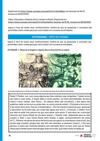 Disponível em https://www.youtube.com/watch?v=k-tb3oV8kgg com duração de 58:22.  
Acesso em 26/03/2020.
 
Vídeo: Educação e relações étnico-raciais no Brasil. Disponível em:
https://www.youtube.com/watch?v=nCAguQuk14k. Duração  de 16:30.  Acesso em 26/03/2020
 
Agora é hora de testar seus conhecimentos, lembre-se que as pesquisas e consultas são
permitidas e bem vindas para que você realize com sucesso as atividades.
ATIVIDADES – MÃO NA MASSA
Agora é hora de testar seus conhecimentos, lembre-se que as pesquisas e consultas são
permitidas e bem-vindas para que você realize com sucesso as atividades.
 
ATIVIDADE  1- Observe a imagem e depois leia os documentos a seguir:
A Europa majestosa e a América selvagem: um exemplo da visão de mundo do colonizador.
Texto 1-“Pardos, nus, sem cousa alguma que lhes cobrisse suas vergonhas. Traziam arcos
nas mãos e suas setas. A feição deles é serem pardos, um tanto avermelhados, de bons
rostos e bons narizes, bem feitos... Os cabelos deles são corredios.(...) Até agora não
podemos saber se há ouro ou prata nela, ou outra coisa de metal (...) Contudo a terra em si
é de muitos bons ares, frescos e temperados (...) Em tal maneira é graciosa que, querendo
a aproveitar-se há nela tudo, por causa das águas que tem! [...] Contudo, o melhor fruto
que dela se pode tirar parece-me que será salvar esta gente. E esta deve ser a principal
semente que Vossa Alteza em ela deve lançar.(...) Quanto mais, disposição para se nela
cumprir e fazer o que Vossa Alteza tanto deseja, a saber, acrescentamento da nossa
fé!”“(...) Parece-me gente de tanta inocência que se a gente os entendesse e eles a nós, que
seriam logo cristãos, porque eles não têm nem atendem a nenhuma crença (...) Por isso
pareceu a todos que nenhuma idolatria nem adoração têm.E eu bem creio que se Vossa
Alteza aqui mandar quem mais devagar ande entre eles, que todos serão tornados ao
_________________________________
_________________________________
________________
________________
70
 