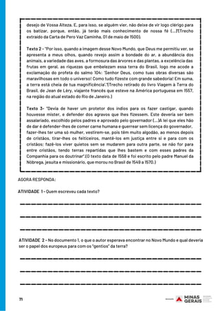 desejo de Vossa Alteza. E, para isso, se alguém vier, não deixe de vir logo clérigo para
os batizar, porque, então, já terão mais conhecimento de nossa fé (...)”(Trecho
extraído da Carta de Pero Vaz Caminha, 01 de maio de 1500).
 
Texto 2 - "Por isso, quando a imagem desse Novo Mundo, que Deus me permitiu ver, se
apresenta a meus olhos, quando revejo assim a bondade do ar, a abundância dos
animais, a variedade das aves, a formosura das árvores e das plantas, a excelência das
frutas em geral, as riquezas que embelezam essa terra do Brasil, logo me acode a
exclamação do profeta do salmo 104: ‘Senhor Deus, como tuas obras diversas são
maravilhosas em todo o universo! Como tudo fizeste com grande sabedoria! Em suma,
a terra está cheia de tua magnificência’."(Trecho retirado do livro Viagem à Terra do
Brasil, de Jean de Lèry, viajante francês que esteve na América portuguesa em 1557,
na região do atual estado do Rio de Janeiro.)
 
Texto 3- “Devia de haver um protetor dos índios para os fazer castigar, quando
houvesse mister, e defender dos agravos que lhes fizessem. Este deveria ser bem
assalariado, escolhido pelos padres e aprovado pelo governador (...)A lei que eles hão
de dar é defender-lhes de comer carne humana e guerrear sem licença do governador,
fazer-lhes ter uma só mulher, vestirem-se, pois têm muito algodão, ao menos depois
de cristãos, tirar-lhes os feiticeiros, mantê-los em justiça entre si e para com os
cristãos; fazê-los viver quietos sem se mudarem para outra parte, se não for para
entre cristãos, tendo terras repartidas que lhes bastem e com esses padres da
Companhia para os doutrinar“.(O texto data de 1558 e foi escrito pelo padre Manuel da
Nóbrega, jesuíta e missionário, que morou no Brasil de 1549 a 1570.)
_____________________________________________________________
____________________________
_________________________________
AGORA RESPONDA:
 
ATIVIDADE  1 - Quem escreveu cada texto?
_________________________________
_________________________________
_________________________________
ATIVIDADE  2 - No documento 1, o que o autor esperava encontrar no Novo Mundo e qual deveria
ser o papel dos europeus para com os “gentios” da terra?
_________________________________
_________________________________
_________________________________
71
 