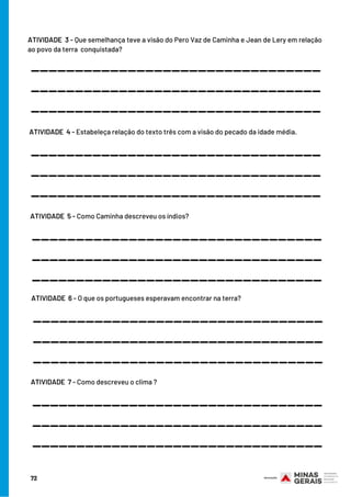 ATIVIDADE  3 - Que semelhança teve a visão do Pero Vaz de Caminha e Jean de Lery em relação
ao povo da terra  conquistada?
_________________________________
_________________________________
_________________________________
ATIVIDADE  4 - Estabeleça relação do texto três com a visão do pecado da idade média.
_________________________________
_________________________________
_________________________________
ATIVIDADE  5 - Como Caminha descreveu os índios?
_________________________________
_________________________________
_________________________________
ATIVIDADE  6 - O que os portugueses esperavam encontrar na terra?
_________________________________
_________________________________
_________________________________
ATIVIDADE  7 - Como descreveu o clima ?
_________________________________
_________________________________
_________________________________
72
 