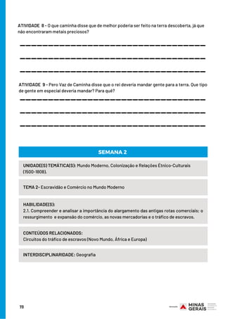 ATIVIDADE  8 - O que caminha disse que de melhor poderia ser feito na terra descoberta, já que
não encontraram metais preciosos?
_________________________________
_________________________________
_________________________________
ATIVIDADE  9 - Pero Vaz de Caminha disse que o rei deveria mandar gente para a terra. Que tipo
de gente em especial deveria mandar? Para quê?
_________________________________
_________________________________
_________________________________
UNIDADE(S) TEMÁTICA(S): Mundo Moderno, Colonização e Relações Étnico-Culturais
(1500-1808).
TEMA 2- Escravidão e Comércio no Mundo Moderno
HABILIDADE(S):
2.1. Compreender e analisar a importância do alargamento das antigas rotas comerciais; o
ressurgimento  e expansão do comércio, as novas mercadorias e o tráfico de escravos.
CONTEÚDOS RELACIONADOS:
Circuitos do tráfico de escravos (Novo Mundo, África e Europa)
INTERDISCIPLINARIDADE: Geografia
SEMANA 2
73
 