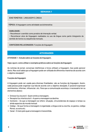 HABILIDADE:
- Reconhecer o sentido como produto de interação verbal.
- Reconhecer atos de linguagem realizados no uso da língua como parte integrante do
sentido de textos ou sequências textuais.
Emissor (ou locutor) – Quem emite a mensagem.
Receptor (ou interlocutor) – A quem a mensagem se destina.
Contexto – Ao que a mensagem se refere: situação, circunstâncias de espaço e tempo ou
ainda aspectos do mundo textual.
Código – De que forma a mensagem é organizada: a língua oral ou escrita, os gestos, código
Morse, os sons etc.
Canal – O meio pelo qual a mensagem é transmitida.
ATIVIDADE 1 – Estude sobre as funções de linguagem.
Veja o que é, como utilizar e exemplos práticos sobre as funções da linguagem
 
As notícias de jornal, conversas telefônicas e livros utilizam a linguagem. Isso pode parecer
óbvio. Mas você sabia que a linguagem pode ser utilizada de diferentes maneiras de acordo com
o objetivo desejado?
 
Funções da linguagem
 
A linguagem pode ser usada para diversas finalidades: são as funções da linguagem. Assim,
cada pessoa pode organizar sua fala de acordo com o objetivo desejado. É possível expressar
sentimentos, informar, influenciar, etc. Para que a comunicação aconteça, é necessário ter os
elementos abaixo:
2
EIXO TEMÁTICO: LINGUAGEM E LÍNGUA
TÓPICO: A linguagem como atividade sociointerativa
CONTEÚDOS RELACIONADOS: Funções de linguagem
SEMANA 1
ATIVIDADES
 