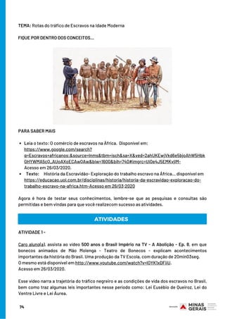 TEMA: Rotas do tráfico de Escravos na Idade Moderna
 
FIQUE POR DENTRO DOS CONCEITOS...
Leia o texto: O comércio de escravos na África.  Disponível em:
  Texto:     História da Escravidão- Exploração do trabalho escravo na África… disponível em
PARA SABER MAIS 
 
https://www.google.com/search?
q=Escravos+africanos:&source=lnms&tbm=isch&sa=X&ved=2ahUKEwjVkd6e5bjoAhW5Hbk
GHYWMA5cQ_AUoAXoECAwQAw&biw=1600&bih=740#imgrc=Ui0e4J5EMKvjIM-
Acesso em 26/03/2020.
https://educacao.uol.com.br/disciplinas/historia/historia-da-escravidao-exploracao-do-
trabalho-escravo-na-africa.htm-Acesso em 26/03;2020
 
Agora é hora de testar seus conhecimentos, lembre-se que as pesquisas e consultas são
permitidas e bem vindas para que você realizecom sucesso as atividades.
ATIVIDADES
ATIVIDADE 1 -
 
Caro aluno(a), assista ao vídeo 500 anos o Brasil Império na TV - A Abolição - Ep. 8, em que
bonecos animados de Mão Molenga - Teatro de Bonecos - explicam acontecimentos
importantes da história do Brasil. Uma produção da TV Escola, com duração de 20min03seg.
O mesmo está disponível em http://www.youtube.com/watch?v=lOYK1xDFiiU.
Acesso em 26/03/2020.
Esse vídeo narra a trajetória do tráfico negreiro e as condições de vida dos escravos no Brasil,
bem como traz algumas leis importantes nesse período como: Lei Eusébio de Queiroz, Lei do
Ventre Livre e Lei Áurea.
74
 