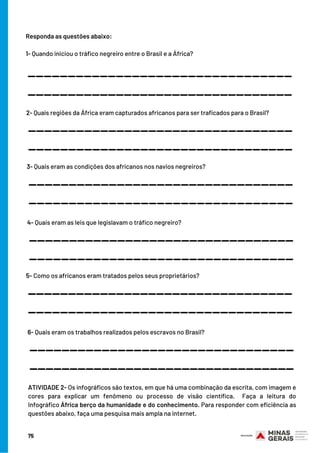 Responda as questões abaixo:
 
1- Quando iniciou o tráfico negreiro entre o Brasil e a África?
_________________________________
_________________________________
2- Quais regiões da África eram capturados africanos para ser traficados para o Brasil?
_________________________________
_________________________________
3- Quais eram as condições dos africanos nos navios negreiros?
_________________________________
_________________________________
4- Quais eram as leis que legislavam o tráfico negreiro?
_________________________________
_________________________________
5- Como os africanos eram tratados pelos seus proprietários?
_________________________________
_________________________________
6- Quais eram os trabalhos realizados pelos escravos no Brasil?
_________________________________
_________________________________
ATIVIDADE 2- Os infográficos são textos, em que há uma combinação da escrita, com imagem e
cores para explicar um fenômeno ou processo de visão científica.  Faça a leitura do
Infográfico África berço da humanidade e do conhecimento. Para responder com eficiência as
questões abaixo, faça uma pesquisa mais ampla na internet.
75
 