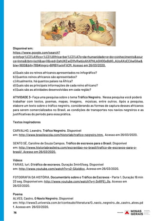 Disponível em:
https://www.google.com/search?
q=Infogr%C3%A1fico+%C3%81frica+ber%C3%A7o+da+humanidade+e+do+conhecimento&sour
ce=lnms&tbm=isch&sa=X&ved=2ahUKEwiD1fvRwbjoAhXPHLkGHQ0eBdIQ_AUoAXoECAwQAw&
biw=1600&bih=789#imgrc=8lMBYsxinFiiCM. Acesso em 26/03/2020.
a) Quais são os reinos africanos apresentados no infográfico?
b) Quantos reinos africanos são apresentados?
c) Atualmente, há quantos países na África?
d) Quais são as principais informações de cada reino africano?
e) Quais são as atividades desenvolvidas em cada região?
ATIVIDADE 3- Faça uma pesquisa sobre o tema Tráfico Negreiro.  Nessa pesquisa você poderá 
trabalhar com textos, poemas, mapas, imagens,  músicas, entre outros. Após a pesquisa,
elabore um texto sobre o tráfico negreiro, considerando as formas de captura desses africanos
para serem comercializados no Brasil, as condições de transportes nos navios negreiros e as
justificativas do período para essa prática.
Textos inspiradores
 
CARVALHO, Leandro. Tráfico Negreiro. Disponível
em: http://www.brasilescola.com/historiab/trafico-negreiro.htm.  Acesso em 26/03/2020.
 
SENTO SÉ, Caroline de Souza Campos. Tráfico de escravos para o Brasil. Disponível
em: http://www.historiabrasileira.com/escravidao-no-brasil/trafico-de-escravos-para-o-
brasil/. Acesso em 26/03/2020.
 
Vídeos
FARIAS, Iuri. O tráfico de escravos. Duração 3min51seg. Disponível
em: http://www.youtube.com/watch?v=y2-SAxldlcc. Acesso em 26/03/2020.
 
FOTOGRAFIA DA HISTÓRIA. Documentário sobre o Tráfico de Escravos - Parte 1. Duração 16 min
23 seg. Disponível em: http://www.youtube.com/watch?v=j-3nRPEj_Qs. Acesso em
26/03/2020.
Poema
ALVES, Castro. O Navio Negreiro. Disponível
em: http://www3.universia.com.br/conteudo/literatura/O_navio_negreiro_de_castro_alves.pd
f. Acesso em  26/03/2020.
76
 