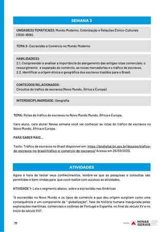 UNIDADE(S) TEMÁTICA(S): Mundo Moderno, Colonização e Relações Étnico-Culturais
(1500-1808).
TEMA 2- Escravidão e Comércio no Mundo Moderno
HABILIDADE(S):
2.1. Compreender e analisar a importância do alargamento das antigas rotas comerciais; o
ressurgimento   e expansão do comércio, as novas mercadorias e o tráfico de escravos.
2.2. Identificar a origem étnica e geográfica dos escravos trazidos para o Brasil.
CONTEÚDOS RELACIONADOS:
Circuitos do tráfico de escravos (Novo Mundo, África e Europa)
INTERDISCIPLINARIDADE: Geografia
SEMANA 3
ATIVIDADESTEMA: Rotas do tráfico de escravos no Novo Mundo Mundo, África e Europa.
 
Caro aluno, cara aluna! Nessa semana você vai conhecer as rotas do tráfico de escravos no
Novo Mundo, África e Europa.
 
PARA SABER MAIS…
 
Texto: Tráfico de escravos no Brasil disponível em: https://bndigital.bn.gov.br/dossies/trafico-
de-escravos-no-brasil/trafico-e-comercio-de-escravos/ Acesso em 26/03/2020.
ATIVIDADES
Agora é hora de testar seus conhecimentos, lembre-se que as pesquisas e consultas são
permitidas e bem-vindas para  que você realize com sucesso as atividades.
 
ATIVIDADE 1- Leia o segmento abaixo, sobre a escravidão nas Américas
“A escravidão no Novo Mundo e os tipos de comércio a que deu origem surgiram como uma
consequência e um componente da “ globalização”, fase da história humana inaugurada pelas
explorações marítimas, comerciais e colônias de Portugal e Espanha, no final do século XV e no
início do século XVI”.
77
 