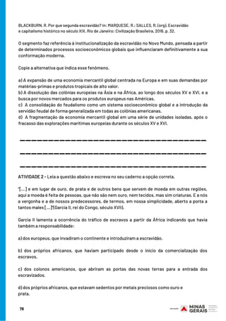 BLACKBURN, R. Por que segunda escravidão? In: MARQUESE, R.; SALLES, R. (org). Escravidão
e capitalismo histórico no século XIX. Rio de Janeiro: Civilização Brasileira, 2016. p. 32. 
 
O segmento faz referência à institucionalização da escravidão no Novo Mundo, pensada a partir
de determinados processos socioeconômicos globais que influenciaram definitivamente a sua
conformação moderna.
Copie a alternativa que indica esse fenômeno.
a) A expansão de uma economia mercantil global centrada na Europa e em suas demandas por
matérias-primas e produtos tropicais de alto valor.
b) A dissolução das colônias europeias na Ásia e na África, ao longo dos séculos XV e XVI, e a
busca por novos mercados para os produtos europeus nas Américas.
c)  A consolidação do feudalismo como um sistema socioeconômico global e a introdução da
servidão feudal de forma generalizada em todas as colônias americanas.
d)  A fragmentação da economia mercantil global em uma série de unidades isoladas, após o
fracasso das explorações marítimas europeias durante os séculos XV e XVI.
_________________________________
_________________________________
_________________________________
ATIVIDADE 2 - Leia a questão abaixo e escreva no seu caderno a opção correta.
 
“[...] e em lugar de ouro, de prata e de outros bens que servem de moeda em outras regiões,
aqui a moeda é feita de pessoas, que não são nem ouro, nem tecidos, mas sim criaturas. E a nós
a vergonha e a de nossos predecessores, de termos, em nossa simplicidade, aberto a porta a
tantos males [...]”(Garcia II, rei do Congo, século XVII).
Garcia II lamenta a ocorrência do tráfico de escravos a partir da África indicando que havia
também a responsabilidade:
 
a) dos europeus, que invadiram o continente e introduziram a escravidão.
 
b) dos próprios africanos, que haviam participado desde o início da comercialização dos
escravos.
 
c) dos colonos americanos, que abriram as portas das novas terras para a entrada dos
escravizados.
 
d) dos próprios africanos, que estavam sedentos por metais preciosos como ouro e
prata.
78
 