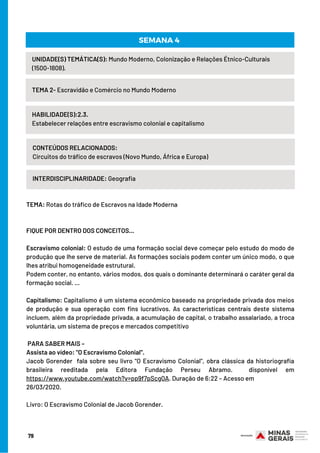 UNIDADE(S) TEMÁTICA(S): Mundo Moderno, Colonização e Relações Étnico-Culturais
(1500-1808).
TEMA 2- Escravidão e Comércio no Mundo Moderno
HABILIDADE(S):2.3.
Estabelecer relações entre escravismo colonial e capitalismo
CONTEÚDOS RELACIONADOS:
Circuitos do tráfico de escravos (Novo Mundo, África e Europa)
INTERDISCIPLINARIDADE: Geografia
SEMANA 4
TEMA: Rotas do tráfico de Escravos na Idade Moderna
 
 
FIQUE POR DENTRO DOS CONCEITOS...
 
Escravismo colonial: O estudo de uma formação social deve começar pelo estudo do modo de
produção que lhe serve de material. As formações sociais podem conter um único modo, o que
lhes atribui homogeneidade estrutural.
Podem conter, no entanto, vários modos, dos quais o dominante determinará o caráter geral da
formação social. ...
 
Capitalismo: Capitalismo é um sistema econômico baseado na propriedade privada dos meios
de produção e sua operação com fins lucrativos. As características centrais deste sistema
incluem, além da propriedade privada, a acumulação de capital, o trabalho assalariado, a troca
voluntária, um sistema de preços e mercados competitivo
 
 PARA SABER MAIS –
Assista ao vídeo: "O Escravismo Colonial". 
Jacob Gorender  fala sobre seu livro "O Escravismo Colonial", obra clássica da historiografia
brasileira reeditada pela Editora Fundação Perseu Abramo.  disponível em
https://www.youtube.com/watch?v=pp9f7pScgQA. Duração de 6:22 – Acesso em
26/03/2020.
Livro: O Escravismo Colonial de Jacob Gorender.
79
 