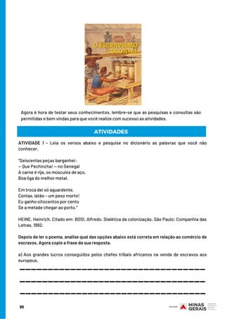 80
ATIVIDADE 1 - Leia os versos abaixo e pesquise no dicionário as palavras que você não
conhecer.
“Seiscentas peças barganhei:
— Que Pechincha! — no Senegal
A carne é rija, os músculos de aço,
Boa liga do melhor metal.
 
Em troca dei só aguardente,
Contas, latão – um peso morto!
Eu ganho oitocentos por cento
Se a metade chegar ao porto.”
 
HEINE, Heinrich. Citado em: BOSI, Alfredo. Dialética da colonização. São Paulo: Companhia das
Letras, 1992.
 
Depois de ler o poema, analise qual das opções abaixo está correta em relação ao comércio de
escravos. Agora copie a frase da sua resposta.
 
a) Aos grandes lucros conseguidos pelos chefes tribais africanos na venda de escravos aos
europeus.
ATIVIDADES
Agora é hora de testar seus conhecimentos, lembre-se que as pesquisas e consultas são
permitidas e bem vindas para que você realize com sucesso as atividades.
_________________________________
_________________________________
_________________________________
 