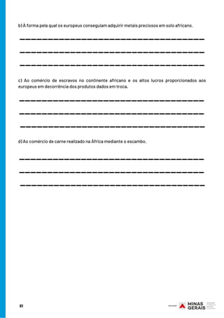 81
b) À forma pela qual os europeus conseguiam adquirir metais preciosos em solo africano.
c) Ao comércio de escravos no continente africano e os altos lucros proporcionados aos
europeus em decorrência dos produtos dados em troca.
d) Ao comércio de carne realizado na África mediante o escambo.
_________________________________
_________________________________
_________________________________
_________________________________
_________________________________
_________________________________
_________________________________
_________________________________
_________________________________
 