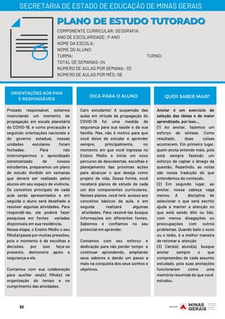 COMPONENTE CURRICULAR: GEOGRAFIA
ANO DE ESCOLARIDADE: 1º ANO
NOME DA ESCOLA:
NOME DO ALUNO:
TURMA: TURNO:
TOTAL DE SEMANAS: 04
NÚMERO DE AULAS POR SEMANA: 02
NÚMERO DE AULAS POR MÊS: 08
PLANO DE ESTUDO TUTORADOPLANO DE ESTUDO TUTORADO
SECRETARIA DE ESTADO DE EDUCAÇÃO DE MINAS GERAIS
Prezado responsável, estamos
vivenciando um momento de
propagação em escala planetária
do COVID-19, e como precaução e
seguindo orientações nacionais e
do governo estadual, nossas
unidades escolares foram
fechadas. Para não
interrompermos o aprendizado
sistematizado de nossos
estudantes, preparamos um plano
de estudo dividido em semanas
que deverá ser realizado pelos
alunos em seu espaço de vivência.
Os conceitos principais de cada
aula serão apresentados e em
seguida o aluno será desafiado a
resolver algumas atividades. Para
respondê-las, ele poderá fazer
pesquisas em fontes variadas
disponíveis em sua residência.
Nessa etapa, o Ensino Médio o seu
filho(a) passa por muitas pressões,
pois o momento é de escolhas e
decisões, por isso faça-se
presente, demonstre apoio e
segurança a ele.
Contamos com sua colaboração
para auxiliar seu(s) filho(s) na
organização do tempo e no
cumprimento das atividades.
Caro estudante! A suspensão das
aulas em virtude da propagação do
COVID-19 foi uma medida de
segurança para sua saúde e da sua
família. Mas, não é motivo para que
você deixe de estudar e aprender
sempre, principalmente, no
momento em que você ingressa no
Ensino Médio e inicia um novo
percurso de descobertas, escolhas e
planejamento das próximas ações
para alcançar o que deseja como
projeto de vida. Dessa forma, você
receberá planos de estudo de cada
um dos componentes curriculares.
Nesses planos, você terá acesso aos
conceitos básicos da aula, e em
seguida realizará algumas
atividades. Para resolvê-las busque
informações em diferentes fontes.
Sabemos e confiamos no seu
potencial em aprender.
Contamos com seu esforço e
dedicação para não perder tempo e
continuar aprendendo, ampliando
seus saberes e dando um passo a
mais na conquista dos seus sonhos e
objetivos.
ORIENTAÇÕES AOS PAIS
E RESPONSÁVEIS
Anotar é um exercício de
seleção das ideias e de maior
aprendizado, por isso...
(1) Ao anotar, fazemos um
esforço de síntese. Como
resultado, duas coisas
acontecem. Em primeiro lugar,
quem anota entende mais, pois
está sempre fazendo um
esforço de captar o âmago da
questão. Repetindo, as notas
são nossa tradução do que
entendemos do conteúdo.
(2) Em segundo lugar, ao
anotar, nossa cabeça vaga
menos. A disciplina de
selecionar o que será escrito
ajuda a manter a atenção no
que está sendo dito ou lido,
com menos divagações ou
preocupações com outros
problemas. Quando bate o sono
ou o tédio, é a melhor maneira
de retomar a atenção
(3) Caro(a) aluno(a), busque
anotar sempre o que
compreendeu de cada assunto
estudado, pois suas anotações
funcionaram como uma
memória resumida do que você
estudou.
DICA PARA O ALUNO QUER SABER MAIS?
82
 