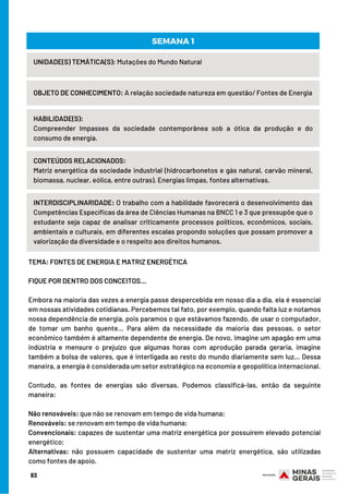 TEMA: FONTES DE ENERGIA E MATRIZ ENERGÉTICA
  
FIQUE POR DENTRO DOS CONCEITOS…
 
Embora na maioria das vezes a energia passe despercebida em nosso dia a dia, ela é essencial
em nossas atividades cotidianas. Percebemos tal fato, por exemplo, quando falta luz e notamos
nossa dependência de energia, pois paramos o que estávamos fazendo, de usar o computador,
de tomar um banho quente… Para além da necessidade da maioria das pessoas, o setor
econômico também é altamente dependente de energia. De novo, imagine um apagão em uma
indústria e mensure o prejuízo que algumas horas com aprodução parada geraria, imagine
também a bolsa de valores, que é interligada ao resto do mundo diariamente sem luz… Dessa
maneira, a energia é considerada um setor estratégico na economia e geopolítica internacional.
 
Contudo, as fontes de energias são diversas. Podemos classificá-las, então da seguinte
maneira:
 
Não renováveis: que não se renovam em tempo de vida humana;
Renováveis: se renovam em tempo de vida humana;
Convencionais: capazes de sustentar uma matriz energética por possuírem elevado potencial
energético;
Alternativas: não possuem capacidade de sustentar uma matriz energética, são utilizadas
como fontes de apoio. 
UNIDADE(S) TEMÁTICA(S): Mutações do Mundo Natural
OBJETO DE CONHECIMENTO: A relação sociedade natureza em questão/ Fontes de Energia
HABILIDADE(S):
Compreender Impasses da sociedade contemporânea sob a ótica da produção e do
consumo de energia.
SEMANA 1
CONTEÚDOS RELACIONADOS:
Matriz energética da sociedade industrial (hidrocarbonetos e gás natural, carvão mineral,
biomassa, nuclear, eólica, entre outras). Energias limpas, fontes alternativas.
INTERDISCIPLINARIDADE: O trabalho com a habilidade favorecerá o desenvolvimento das
Competências Específicas da área de Ciências Humanas na BNCC 1 e 3 que pressupõe que o
estudante seja capaz de analisar criticamente processos políticos, econômicos, sociais,
ambientais e culturais, em diferentes escalas propondo soluções que possam promover a
valorização da diversidade e o respeito aos direitos humanos.
83
 