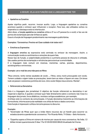 Apelativa ou Conativa
Emotiva ou Expressiva
Referencial ou Denotativa
“Governador de Minas quer que a União libere recursos da Lei Kandir para socorrer os
estados durante a pandemia de coronavírus.” Por Ricardo Mello, TV Globo — Belo Horizonte.
“Espanha supera a China em número de mortes por causa do novo coronavírus. Na Índia, 1,3
bilhão iniciam quarentena de 21 dias.” Por G1 25/03/2020 06h20 Atualizado há 3 horas.
 
Apelar significa pedir, recorrer, invocar auxílio. Logo, a linguagem apelativa ou conativa
acontece quando o emissor quer influenciar o receptor. Para isso, são utilizados verbos no
imperativo e o destaque está no interlocutor.
Além disso, a função apelativa ou conativa utiliza a 2ª ou a 3ª pessoa (tu e você), e faz uso de
pontos de exclamação para dar ênfase ao apelo.
Essa é a função de linguagem predominante nas mensagens publicitárias.
 
Exemplos: “Coronavírus: Previna-se! Esse cuidado é de todos nós”!
 
A  linguagem emotiva  ou expressiva  está centrada no emissor da mensagem. Assim, a
comunicação revela os sentimentos e emoções de quem fala.
Nesse tipo de função, a subjetividade predomina e a primeira pessoa do discurso é utilizada.
São usados pontos de exclamação e reticências para acentuar a emotividade.
É a linguagem mais comum em músicas, memórias, cartas, poemas, depoimentos,
autobiografias e entrevistas.
 
Exemplo: um e-mail de uma mãe para os filhos
 
“Meus amores, tenho tantas saudades de vocês … Filhos, estou muito preocupada com vocês.
Tomem cuidado e sigam todas as precauções, lavem bem as mãos e fiquem em casa. Em breve
tudo vai passar e estaremos juntinhos de novo. Amo vocês! Beijos meus amores. Mamãe”.
 
Esta é a linguagem dos jornalistas! O objetivo da função referencial ou denotativa é ser
imparcial e objetiva. É quando o emissor quer falar diretamente sobre o contexto real. Essa é a
linguagem dos jornais, livros didáticos, revistas e artigos acadêmicos, por exemplo.
A ênfase está no contexto da comunicação. A função denotativa transmite as informações de
forma direta, informa acerca da realidade e se utiliza de fatos e dados concretos.
Esta função é impessoal e utiliza a terceira pessoa no discurso.
 
Exemplo:
A SEGUIR, VEJA AS 6 FUNÇÕES QUE A LINGUAGEM PODE TER
3
 