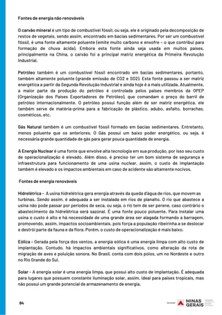 84
Fontes de energia não renováveis
 
O carvão mineral é um tipo de combustível fóssil, ou seja, ele é originado pela decomposição de
restos de vegetais, sendo assim, encontrado em bacias sedimentares. Por ser um combustível
fóssil, é uma fonte altamente poluente (emite muito carbono e enxofre – o que contribui para
formação de chuva ácida). Embora esta fonte ainda seja usada em muitos países,
principalmente na China, o carvão foi a principal matriz energética da Primeira Revolução
Industrial.
 
Petróleo também é um combustível fóssil encontrado em bacias sedimentares, portanto,
também altamente poluente (grande emissão de CO2 e SO2). Esta fonte passou a ser matriz
energética a partir da Segunda Revolução Industrial e ainda hoje é a mais utilizada. Atualmente,
a maior parte da produção do petróleo é controlada pelos países membros da OPEP
(Organização dos Países Exportadores de Petróleo), que comandam o preço do barril de
petróleo internacionalmente. O petróleo possui função além de ser matriz energética, ele
também serve de matéria-prima para a fabricação de plástico, adubo, asfalto, borrachas,
cosméticos, etc.
Gás Natural também é um combustível fóssil formado em bacias sedimentares. Entretanto,
menos poluente que os anteriores. O Gás possui um baixo poder energético, ou seja, é
necessária grande quantidade de gás para gerar pouca quantidade de energia.
 
A Energia Nuclear é uma fonte que envolve alta tecnologia em sua produção, por isso seu custo
de operacionalização é elevado. Além disso, é preciso ter um bom sistema de segurança e
infraestrutura para funcionamento de uma usina nuclear, assim, o custo de implantação
também é elevado e os impactos ambientais em caso de acidente são altamente nocivos.
 
 Fontes de energia renováveis
 
Hidrelétrica -  A usina hidrelétrica gera energia através da queda d’água de rios, que movem as
turbinas. Sendo assim, é adequada a ser instalada em rios de planalto. O rio que abastece a
usina não pode passar por períodos de seca, ou seja, o rio tem de ser perene, caso contrário o
abastecimento da hidrelétrica será sazonal. É uma fonte pouco poluente. Para instalar uma
usina o custo é alto e há necessidade de uma grande área ser alagada formando a barragem,
promovendo, assim, impactos socioambientais, pois força a população ribeirinha a se deslocar
e destrói parte da fauna e da flora. Porém, o custo de operacionalização é mais baixo.
Eólica - Gerada pela força dos ventos, a energia eólica é uma energia limpa com alto custo de
implantação. Contudo, há impactos ambientais significativos, como alteração da rota de
migração de aves e poluição sonora. No Brasil, conta com dois polos, um no Nordeste e outro
no Rio Grande do Sul.
Solar - A energia solar é uma energia limpa, que possui alto custo de implantação. É adequada
para lugares que possuem constante iluminação solar, assim, ideal para países tropicais, mas
não possui um grande potencial de armazenamento de energia.
 