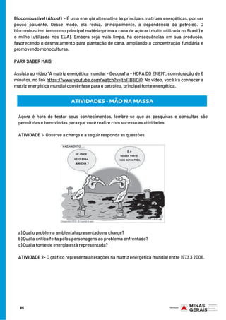 Biocombustível (Álcool)  - É uma energia alternativa às principais matrizes energéticas, por ser
pouco poluente. Desse modo, ela reduz, principalmente, a dependência do petróleo. O
biocombustível tem como principal matéria-prima a cana de açúcar (muito utilizada no Brasil) e
o milho (utilizada nos EUA). Embora seja mais limpa, há consequências em sua produção,
favorecendo o desmatamento para plantação de cana, ampliando a concentração fundiária e
promovendo monoculturas.
 
PARA SABER MAIS
 
Assista ao vídeo “A matriz energética mundial - Geografia - HORA DO ENEM”, com duração de 6
minutos, no link https://www.youtube.com/watch?v=ltnFIB8iCiQ. No video, você irá conhecer a
matriz energética mundial com ênfase para o petróleo, principal fonte energética.
ATIVIDADES - MÃO NA MASSA
Agora é hora de testar seus conhecimentos, lembre-se que as pesquisas e consultas são
permitidas e bem-vindas para que você realize com sucesso as atividades.
 
ATIVIDADE 1- Observe a charge e a seguir responda as questões.
a) Qual o problema ambiental apresentado na charge?
b) Qual a crítica feita pelos personagens ao problema enfrentado?
c) Qual a fonte de energia está representada?
ATIVIDADE 2- O gráfico representa alterações na matriz energética mundial entre 1973 3 2006.
85
 