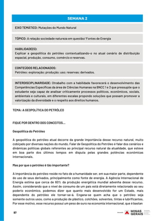 TEMA: A GEOPOLÍTICA DO PETRÓLEO
 
 
FIQUE POR DENTRO DOS CONCEITOS…
 
Geopolítica do Petróleo
 
A geopolítica do petróleo atual decorre da grande importância desse recurso natural, muito
cobiçado por diversas nações do mundo. Falar de Geopolítica do Petróleo é falar dos cenários e
dinâmicas políticas globais referentes ao principal recurso natural da atualidade, que esteve
em boa parte dos últimos tempos em disputa pelas grandes potências econômicas
internacionais.
 
Mas por que o petróleo é tão importante?
 
A importância do petróleo reside no fato de a humanidade ser, em sua maior parte, dependente
do uso de seus derivados, principalmente como fonte de energia. A Agência Internacional de
Energia estima que cerca de 60% da produção energética mundial advenha desse recurso.
Assim, considerando que o nível de consumo de um país está diretamente relacionado ao seu
poderio econômico, podemos dizer que quanto mais desenvolvido for um Estado, mais
dependente do petróleo ele tornar-se-á. Engana-se quem acha que o petróleo seja
somente outros usos, como a produção de plástico, colchões, solventes, tintas e lubrificantes.
Por esse motivo, esse recurso possui um peso de ouro na economia internacional, que é bastan
EIXO TEMÁTICO: Mutações do Mundo Natural
TÓPICO: A relação sociedade natureza em questão/ Fontes de Energia
HABILIDADE(S):
Explicar a geopolítica do petróleo contextualizando-o no atual cenário de distribuição
espacial, produção, consumo, comércio e reservas.
SEMANA 2
CONTEÚDOS RELACIONADOS:
Petróleo: exploração; produção; uso; reservas; derivados.
INTERDISCIPLINARIDADE: Otrabalho com a habilidade favorecerá o desenvolvimento das
Competências Específicas da área de Ciências Humanas na BNCC 1 e 3 que pressupõe que o
estudante seja capaz de analisar criticamente processos políticos, econômicos, sociais,
ambientais e culturais, em diferentes escalas propondo soluções que possam promover a
valorização da diversidade e o respeito aos direitos humanos.
87
 