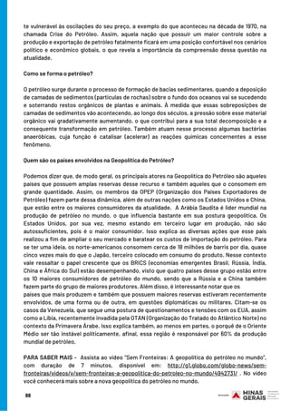 te vulnerável às oscilações do seu preço, a exemplo do que aconteceu na década de 1970, na
chamada Crise do Petróleo. Assim, aquela nação que possuir um maior controle sobre a
produção e exportação de petróleo fatalmente ficará em uma posição confortável nos cenários
político e econômico globais, o que revela a importância da compreensão dessa questão na
atualidade.
 
Como se forma o petróleo?
 
O petróleo surge durante o processo de formação de bacias sedimentares, quando a deposição
de camadas de sedimentos (partículas de rochas) sobre o fundo dos oceanos vai se sucedendo
e soterrando restos orgânicos de plantas e animais. À medida que essas sobreposições de
camadas de sedimentos vão acontecendo, ao longo dos séculos, a pressão sobre esse material
orgânico vai gradativamente aumentando, o que contribui para a sua total decomposição e a
consequente transformação em petróleo. Também atuam nesse processo algumas bactérias
anaeróbicas, cuja função é catalisar (acelerar) as reações químicas concernentes a esse
fenômeno.
 
Quem são os países envolvidos na Geopolítica do Petróleo?
 
Podemos dizer que, de modo geral, os principais atores na Geopolítica do Petróleo são aqueles
países que possuem amplas reservas desse recurso e também aqueles que o consomem em
grande quantidade. Assim, os membros da OPEP (Organização dos Países Exportadores de
Petróleo) fazem parte dessa dinâmica, além de outras nações como os Estados Unidos e China,
que estão entre os maiores consumidores da atualidade.  A Arábia Saudita é líder mundial na
produção de petróleo no mundo, o que influencia bastante em sua postura geopolítica. Os
Estados Unidos, por sua vez, mesmo estando em terceiro lugar em produção, não são
autossuficientes, pois é o maior consumidor. Isso explica as diversas ações que esse país
realizou a fim de ampliar o seu mercado e baratear os custos de importação do petróleo. Para
se ter uma ideia, os norte-americanos consomem cerca de 18 milhões de barris por dia, quase
cinco vezes mais do que o Japão, terceiro colocado em consumo do produto. Nesse contexto
vale ressaltar o papel crescente que os BRICS (economias emergentes Brasil, Rússia, Índia,
China e África do Sul) estão desempenhando, visto que quatro países desse grupo estão entre
os 10 maiores consumidores de petróleo do mundo, sendo que a Rússia e a China também
fazem parte do grupo de maiores produtores. Além disso, é interessante notar que os
países que mais produzem e também que possuem maiores reservas estiveram recentemente
envolvidos, de uma forma ou de outra, em questões diplomáticas ou militares. Citam-se os
casos da Venezuela, que segue uma postura de questionamentos e tensões com os EUA, assim
como a Líbia, recentemente invadida pela OTAN (Organização do Tratado do Atlântico Norte) no
contexto da Primavera Árabe. Isso explica também, ao menos em partes, o porquê de o Oriente
Médio ser tão instável politicamente, afinal, essa região é responsável por 60% da produção
mundial de petróleo.
 
PARA SABER MAIS –  Assista ao vídeo “Sem Fronteiras: A geopolítica do petróleo no mundo”,
com duração de 7 minutos, disponível em: http://g1.globo.com/globo-news/sem-
fronteiras/videos/v/sem-fronteiras-a-geopolitica-do-petroleo-no-mundo/4942731/ . No vídeo
você conhecerá mais sobre a nova geopolítica do petróleo no mundo.
88
 