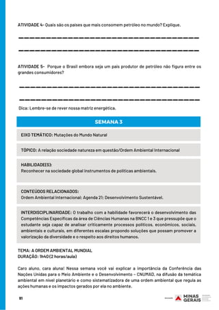 ATIVIDADE 4- Quais são os países que mais consomem petróleo no mundo? Explique.
 
 
 
ATIVIDADE 5-  Porque o Brasil embora seja um país produtor de petróleo não figura entre os
grandes consumidores?
 
 
 Dica: Lembre-se de rever nossa matriz energética.
_________________________________
_________________________________
_________________________________
_________________________________
TEMA: A ORDEM AMBIENTAL MUNDIAL
DURAÇÃO: 1h40 (2 horas/aula)
 
Caro aluno, cara aluna! Nessa semana você vai explicar a importância da Conferência das
Nações Unidas para o Meio Ambiente e o Desenvolvimento – CNUMAD, na difusão da temática
ambiental em nível planetário e como sistematizadora de uma ordem ambiental que regula as
ações humanas e os impactos gerados por ela no ambiente.
EIXO TEMÁTICO: Mutações do Mundo Natural
TÓPICO: A relação sociedade natureza em questão/Ordem Ambiental Internacional
HABILIDADE(S):
Reconhecer na sociedade global instrumentos de políticas ambientais.
CONTEÚDOS RELACIONADOS:
Ordem Ambiental Internacional; Agenda 21; Desenvolvimento Sustentável.
INTERDISCIPLINARIDADE: O trabalho com a habilidade favorecerá o desenvolvimento das
Competências Específicas da área de Ciências Humanas na BNCC 1 e 3 que pressupõe que o
estudante seja capaz de analisar criticamente processos políticos, econômicos, sociais,
ambientais e culturais, em diferentes escalas propondo soluções que possam promover a
valorização da diversidade e o respeito aos direitos humanos.
SEMANA 3
91
 