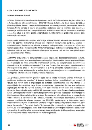 FIQUE POR DENTRO DOS CONCEITOS…
 
A Ordem Ambiental Mundial
 
A Ordem Ambiental Internacional configurou-se a partir da Conferência das Nações Unidas para
o Meio Ambiente e Desenvolvimento – CNUMAD (Cúpula da Terra), no Brasil no ano de 1992 na
cidade do Rio de Janeiro, devido à necessidade de normas regulatórias das relações entre os
Estados. Neste período já estava em questão a soberania sobre o território dos Estados, a
segurança ambiental global, a capacidade dos ambientes naturais em sustentar a atividade
econômica atual e o limite posto à reprodução da vida diante de problemas gerados pela
degradação ambiental.
 
Assim, partir da CNUMAD um novo marco legal internacional foi estabelecido, baseado numa
série de acordos multilaterais globais que incluíram instrumentos jurídicos, visando o
estabelecimento de normas para limitar e reverter os impactos dos processos econômicos e
tecnológicos sobre o meio ambiente. A CNUMAD conseguiu mobilizar lideranças políticas de 178
países ao lado de uma expressiva participação da sociedade civil, através das Organizações
não-governamentais (ONGs).
 
A CNUMAD criou uma nova compreensão baseada no princípio das responsabilidades comuns,
porém diferenciadas e no reconhecimento pelos países desenvolvidos de sua responsabilidade
na degradação do meio ambiente internacional. Assim, os compromissos assumidos na
Conferência e formulados na Agenda XXI e nas Convenções aprovadas, reconheceram a
interdependência entre o desenvolvimento e o meio ambiente, fundamentando a ação
internacional sobre a cooperação, a realização de projetos conjuntos, o compartilhamento de
vantagens e o fortalecimento de competências nacionais.
 
A Agenda XXI, consistiu num “plano de ação para a virada do século, visando minimizar os
problemas ambientais mundiais”. A Agenda também define comunidades locais como [...]
“povos que vivem sem a organização de Estados, reconhecendo sua importância e a
necessidade de mantê-los vivos. Essas comunidades representam formas alternativas de
reprodução da vida da espécie humana, bem como dispõe de um saber que interessa ao
Ocidente. Os acordos firmados na CNUMAD foram expressos como Convenções internacionais.
Essas Convenções referiram-se às mudanças climáticas globais e ao acesso e manutenção da
biodiversidade. Houve ainda a Declaração do Rio, contendo princípios sobre a preservação da
vida no Planeta e a Declaração de Florestas, visando a manutenção das mesmas. Dentre os
acordos multilaterais globais gerados na CNUMAD, destacou-se a Convenção sobre
Biodiversidade (CB), que estabeleceu, “um novo código de conduta no plano internacional, para
tratar da questão. ” Este novo “código” foi sem dúvida, consequência direta, por parte das
nações, da conscientização da perda de biodiversidade que, devido principalmente ao seu valor
estratégico, é matéria-prima potencial para o desenvolvimento de biotecnologias avançadas
que manipulam a vida ao manipularem seu material genético.
92
 