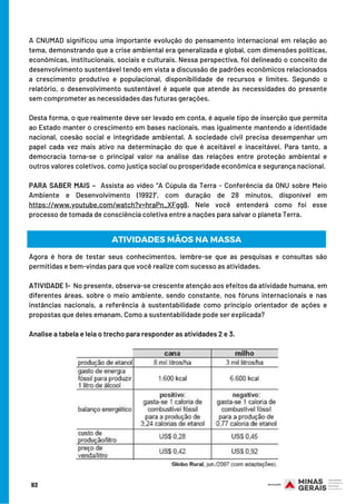 A CNUMAD significou uma importante evolução do pensamento internacional em relação ao
tema, demonstrando que a crise ambiental era generalizada e global, com dimensões políticas,
econômicas, institucionais, sociais e culturais. Nessa perspectiva, foi delineado o conceito de
desenvolvimento sustentável tendo em vista a discussão de padrões econômicos relacionados
a crescimento produtivo e populacional, disponibilidade de recursos e limites. Segundo o
relatório, o desenvolvimento sustentável é aquele que atende às necessidades do presente
sem comprometer as necessidades das futuras gerações.
 
Desta forma, o que realmente deve ser levado em conta, é aquele tipo de inserção que permita
ao Estado manter o crescimento em bases nacionais, mas igualmente mantendo a identidade
nacional, coesão social e integridade ambiental. A sociedade civil precisa desempenhar um
papel cada vez mais ativo na determinação do que é aceitável e inaceitável. Para tanto, a
democracia torna-se o principal valor na análise das relações entre proteção ambiental e
outros valores coletivos, como justiça social ou prosperidade econômica e segurança nacional.
 
PARA SABER MAIS –  Assista ao vídeo “A Cúpula da Terra - Conferência da ONU sobre Meio
Ambiente e Desenvolvimento (1992)”, com duração de 28 minutos, disponível em
https://www.youtube.com/watch?v=hraPn_XFgg8. Nele você entenderá como foi esse
processo de tomada de consciência coletiva entre a nações para salvar o planeta Terra.
Agora é hora de testar seus conhecimentos, lembre-se que as pesquisas e consultas são
permitidas e bem-vindas para que você realize com sucesso as atividades.
 
ATIVIDADE 1-  No presente, observa-se crescente atenção aos efeitos da atividade humana, em
diferentes áreas, sobre o meio ambiente, sendo constante, nos fóruns internacionais e nas
instâncias nacionais, a referência à sustentabilidade como princípio orientador de ações e
propostas que deles emanam. Como a sustentabilidade pode ser explicada? 
Analise a tabela e leia o trecho para responder as atividades 2 e 3.
ATIVIDADES MÃOS NA MASSA
93
 