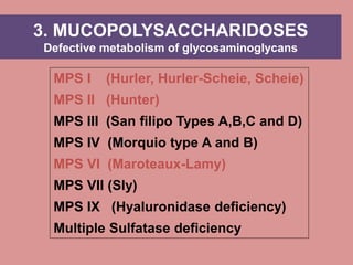 MPS I (Hurler, Hurler-Scheie, Scheie)
MPS II (Hunter)
MPS III (San filipo Types A,B,C and D)
MPS IV (Morquio type A and B)
MPS VI (Maroteaux-Lamy)
MPS VII (Sly)
MPS IX (Hyaluronidase deficiency)
Multiple Sulfatase deficiency
3. MUCOPOLYSACCHARIDOSES
Defective metabolism of glycosaminoglycans
 