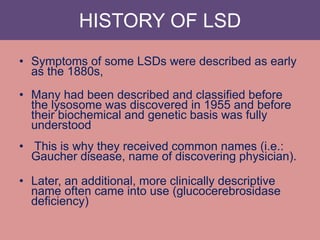 HISTORY OF LSD
• Symptoms of some LSDs were described as early
as the 1880s,
• Many had been described and classified before
the lysosome was discovered in 1955 and before
their biochemical and genetic basis was fully
understood
• This is why they received common names (i.e.:
Gaucher disease, name of discovering physician).
• Later, an additional, more clinically descriptive
name often came into use (glucocerebrosidase
deficiency)
 