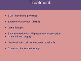 Treatment:
• BMT (membrane proteins)
• Enzyme replacement (BBB?)
• Gene therapy
• Substrate reduction- Miglustat (monosaccharide
• mimetic-imino sugar)
• Neuronal stem cells (membrane proteins?)
• Chemical chaperone therapy
 